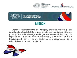 Lograr el reconocimiento del Paraguay entre los mejores países
en calidad ambiental de la región, siendo una institución eficiente,
participativa y de liderazgo en la gestión ambiental del país, con
especial énfasis en los recursos naturales y la conservación de la
biodiversidad, con el fin de contribuir al mejoramiento de la
calidad de vida de sus ciudadanos.
 