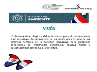 Ordenamiento ecológico y del ambiente en general, propendiendo
a un mejoramiento permanente de las condiciones de vida de los
distintos sectores de la sociedad paraguaya para garantizar
condiciones de crecimiento económico, equidad social y
sustentabilidad ecológica a largo plazo.
 