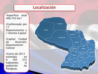 •Superficie total
406.752 km 2
•Conformado por
17
Departamentos y
1 Distrito Capital
•Capital: Ciudad
de Asunción,
Departamento
Central
•Censo de 2013
estimaba en
6 783 372
habitantes la
población de
Paraguay.
 