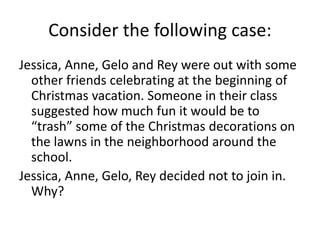 Consider the following case:
Jessica, Anne, Gelo and Rey were out with some
other friends celebrating at the beginning of
Christmas vacation. Someone in their class
suggested how much fun it would be to
“trash” some of the Christmas decorations on
the lawns in the neighborhood around the
school.
Jessica, Anne, Gelo, Rey decided not to join in.
Why?
 