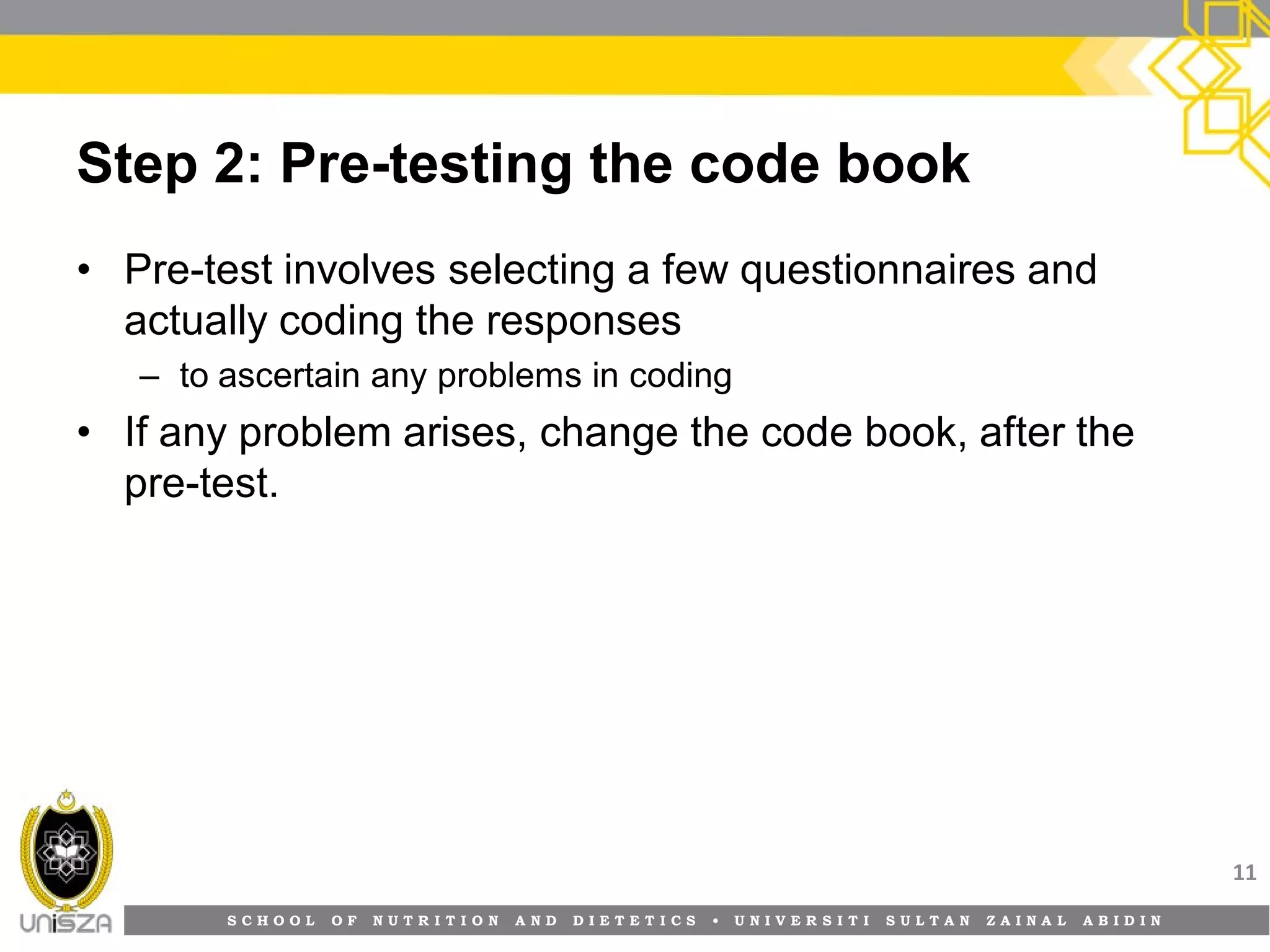 S C H O O L O F N U T R I T I O N A N D D I E T E T I C S • U N I V E R S I T I S U L T A N Z A I N A L A B I D I N
Step 2: Pre-testing the code book
• Pre-test involves selecting a few questionnaires and
actually coding the responses
– to ascertain any problems in coding
• If any problem arises, change the code book, after the
pre-test.
11
 