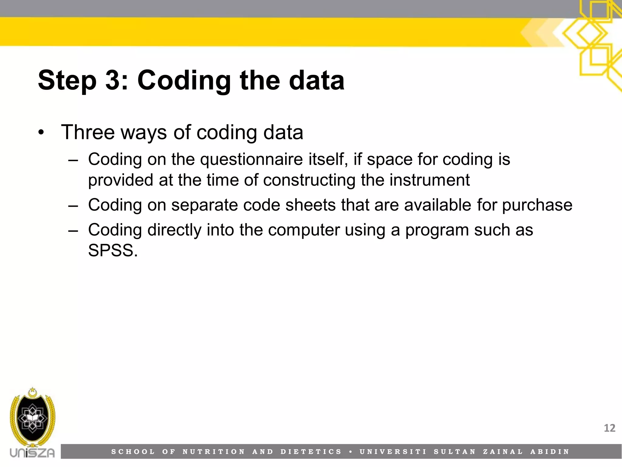 S C H O O L O F N U T R I T I O N A N D D I E T E T I C S • U N I V E R S I T I S U L T A N Z A I N A L A B I D I N
Step 3: Coding the data
• Three ways of coding data
– Coding on the questionnaire itself, if space for coding is
provided at the time of constructing the instrument
– Coding on separate code sheets that are available for purchase
– Coding directly into the computer using a program such as
SPSS.
12
 