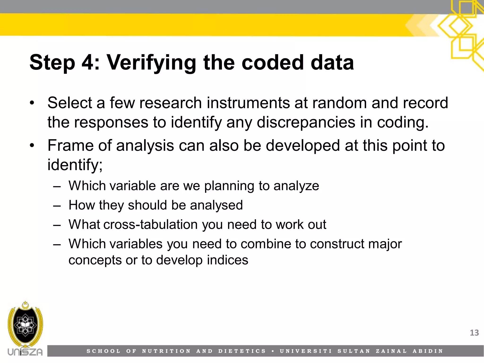 S C H O O L O F N U T R I T I O N A N D D I E T E T I C S • U N I V E R S I T I S U L T A N Z A I N A L A B I D I N
Step 4: Verifying the coded data
• Select a few research instruments at random and record
the responses to identify any discrepancies in coding.
• Frame of analysis can also be developed at this point to
identify;
– Which variable are we planning to analyze
– How they should be analysed
– What cross-tabulation you need to work out
– Which variables you need to combine to construct major
concepts or to develop indices
13
 