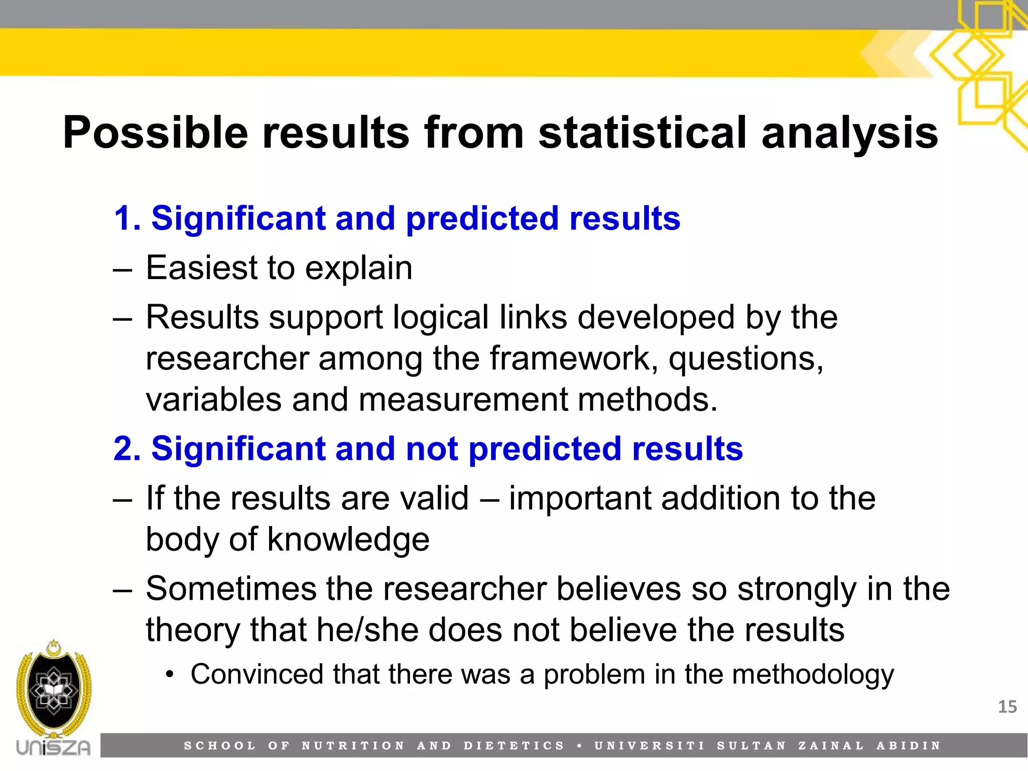 S C H O O L O F N U T R I T I O N A N D D I E T E T I C S • U N I V E R S I T I S U L T A N Z A I N A L A B I D I N
Possible results from statistical analysis
1. Significant and predicted results
– Easiest to explain
– Results support logical links developed by the
researcher among the framework, questions,
variables and measurement methods.
2. Significant and not predicted results
– If the results are valid – important addition to the
body of knowledge
– Sometimes the researcher believes so strongly in the
theory that he/she does not believe the results
• Convinced that there was a problem in the methodology
15
 