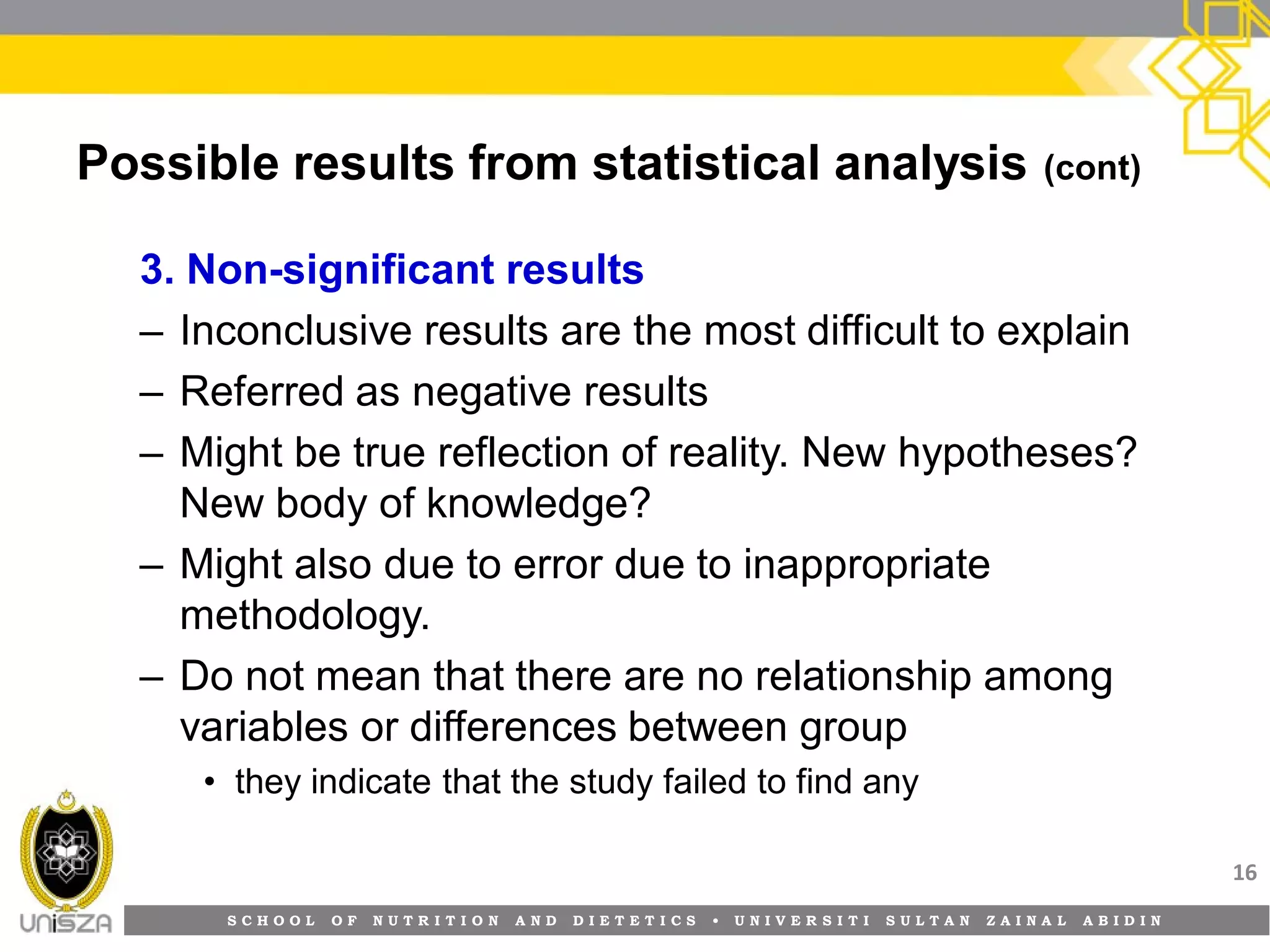 S C H O O L O F N U T R I T I O N A N D D I E T E T I C S • U N I V E R S I T I S U L T A N Z A I N A L A B I D I N
Possible results from statistical analysis (cont)
3. Non-significant results
– Inconclusive results are the most difficult to explain
– Referred as negative results
– Might be true reflection of reality. New hypotheses?
New body of knowledge?
– Might also due to error due to inappropriate
methodology.
– Do not mean that there are no relationship among
variables or differences between group
• they indicate that the study failed to find any
16
 