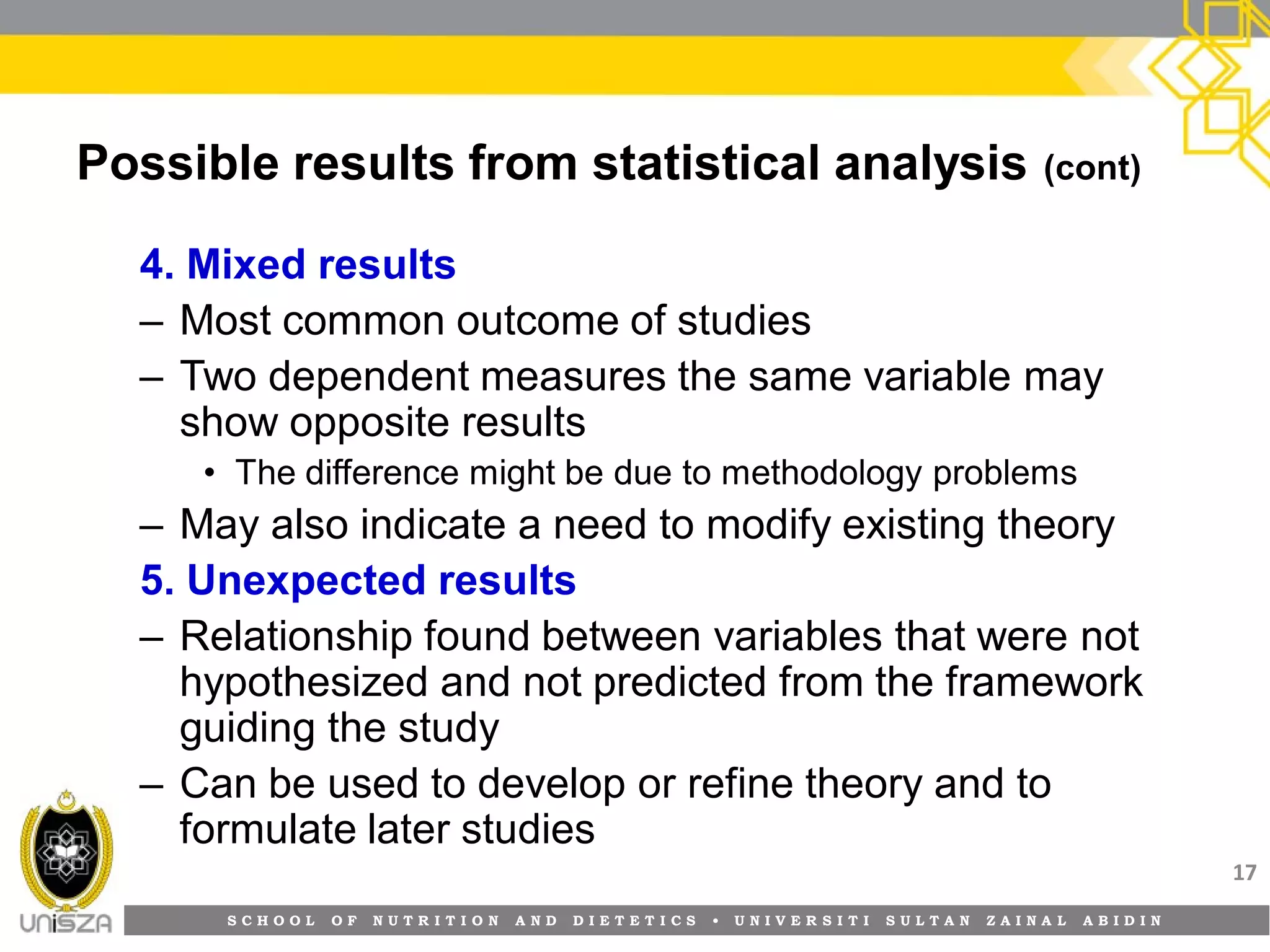 S C H O O L O F N U T R I T I O N A N D D I E T E T I C S • U N I V E R S I T I S U L T A N Z A I N A L A B I D I N
Possible results from statistical analysis (cont)
4. Mixed results
– Most common outcome of studies
– Two dependent measures the same variable may
show opposite results
• The difference might be due to methodology problems
– May also indicate a need to modify existing theory
5. Unexpected results
– Relationship found between variables that were not
hypothesized and not predicted from the framework
guiding the study
– Can be used to develop or refine theory and to
formulate later studies
17
 