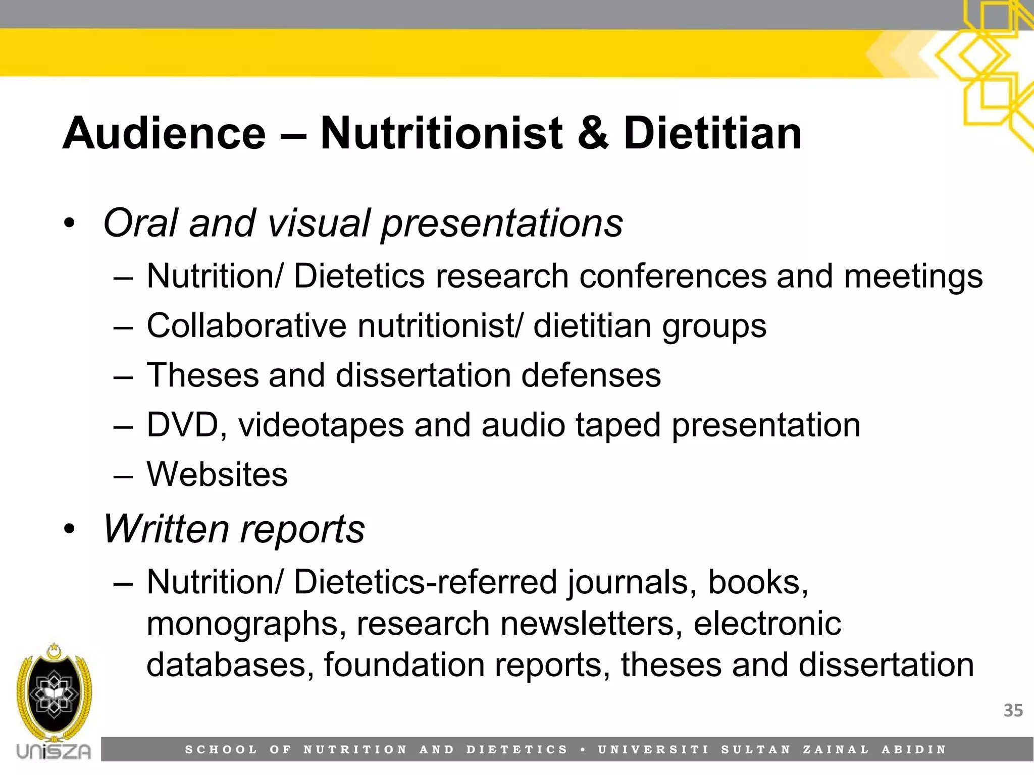 S C H O O L O F N U T R I T I O N A N D D I E T E T I C S • U N I V E R S I T I S U L T A N Z A I N A L A B I D I N
Audience – Nutritionist & Dietitian
• Oral and visual presentations
– Nutrition/ Dietetics research conferences and meetings
– Collaborative nutritionist/ dietitian groups
– Theses and dissertation defenses
– DVD, videotapes and audio taped presentation
– Websites
• Written reports
– Nutrition/ Dietetics-referred journals, books,
monographs, research newsletters, electronic
databases, foundation reports, theses and dissertation
35
 