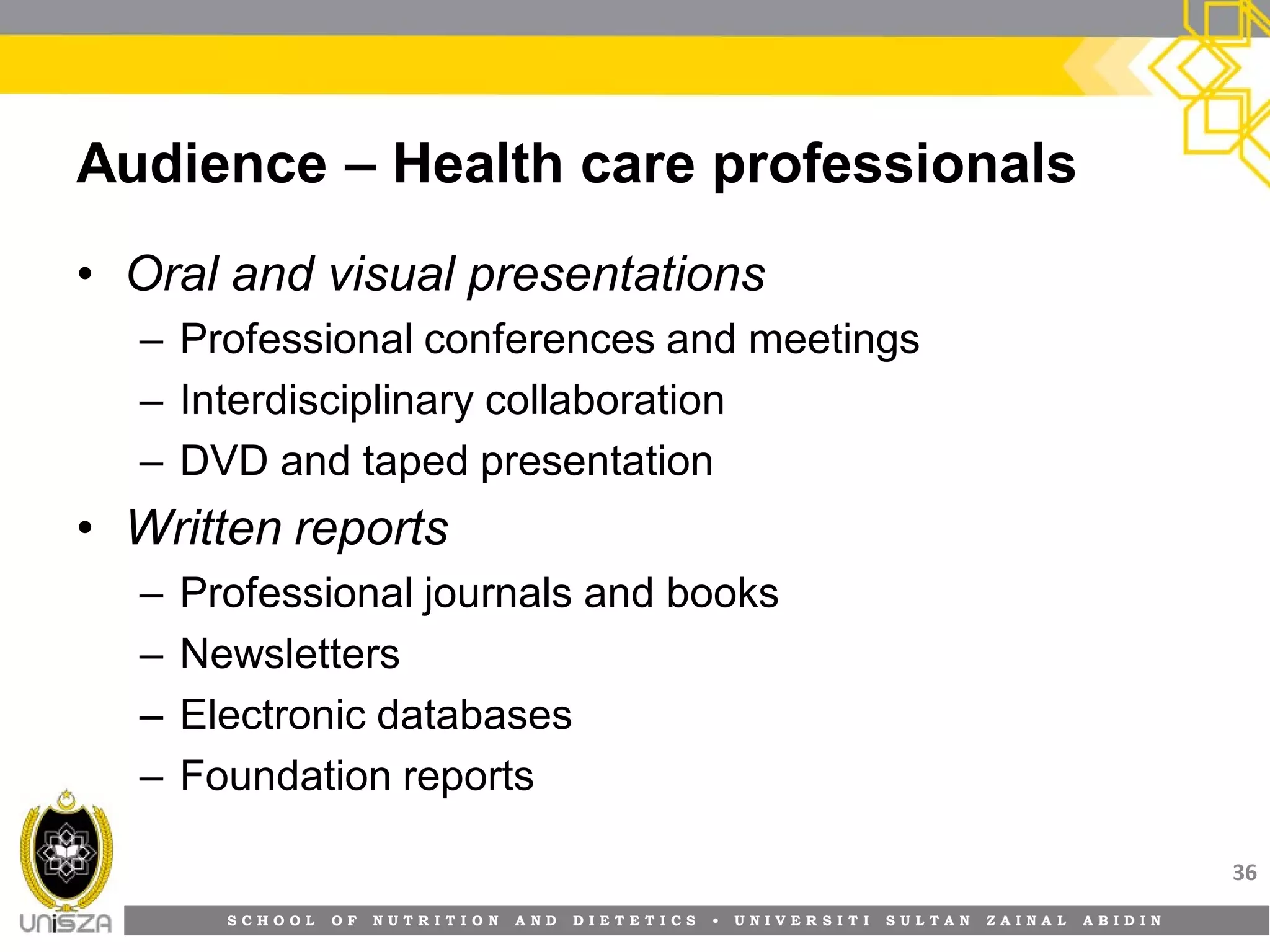 S C H O O L O F N U T R I T I O N A N D D I E T E T I C S • U N I V E R S I T I S U L T A N Z A I N A L A B I D I N
Audience – Health care professionals
• Oral and visual presentations
– Professional conferences and meetings
– Interdisciplinary collaboration
– DVD and taped presentation
• Written reports
– Professional journals and books
– Newsletters
– Electronic databases
– Foundation reports
36
 
