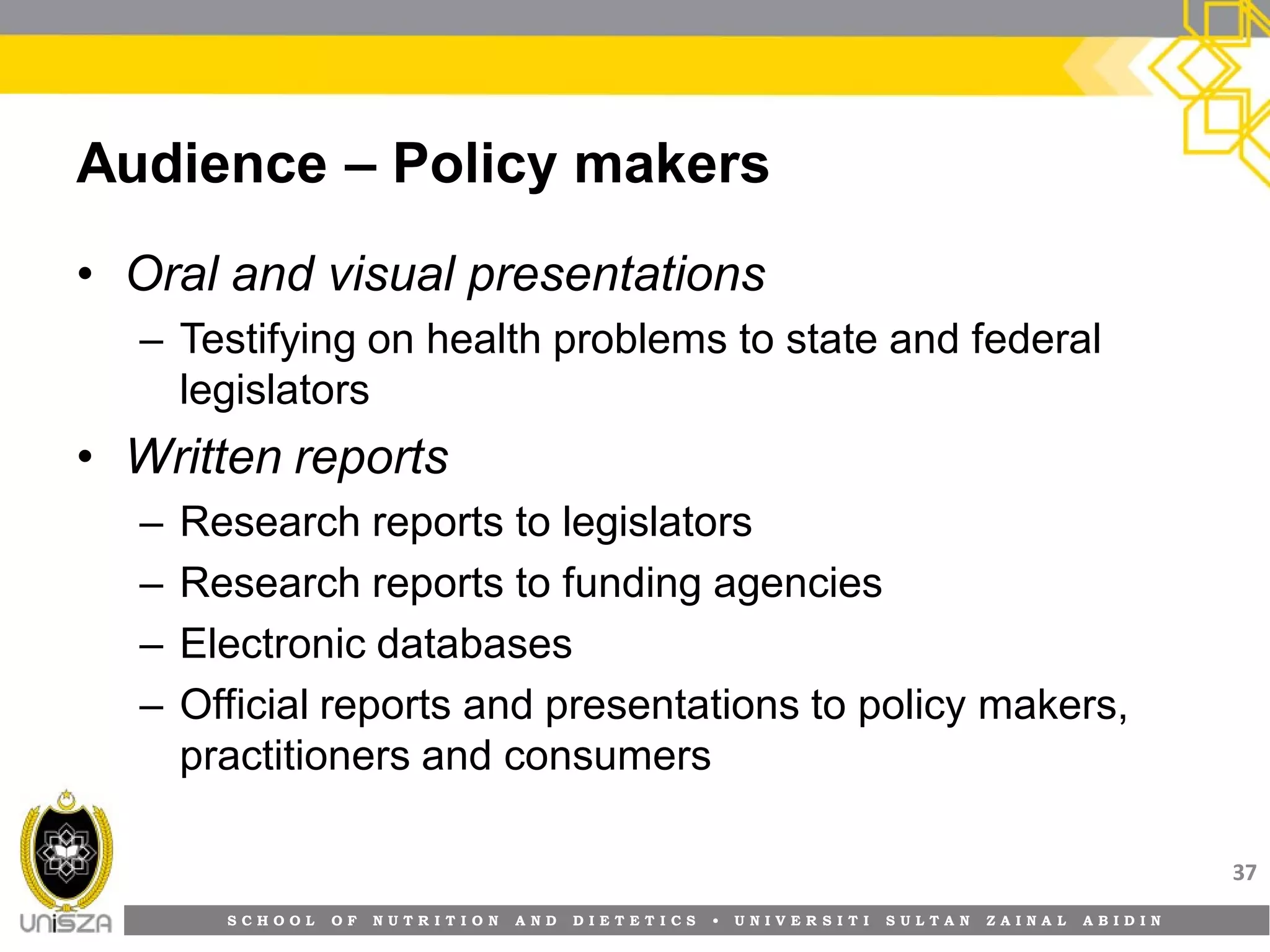 S C H O O L O F N U T R I T I O N A N D D I E T E T I C S • U N I V E R S I T I S U L T A N Z A I N A L A B I D I N
Audience – Policy makers
• Oral and visual presentations
– Testifying on health problems to state and federal
legislators
• Written reports
– Research reports to legislators
– Research reports to funding agencies
– Electronic databases
– Official reports and presentations to policy makers,
practitioners and consumers
37
 