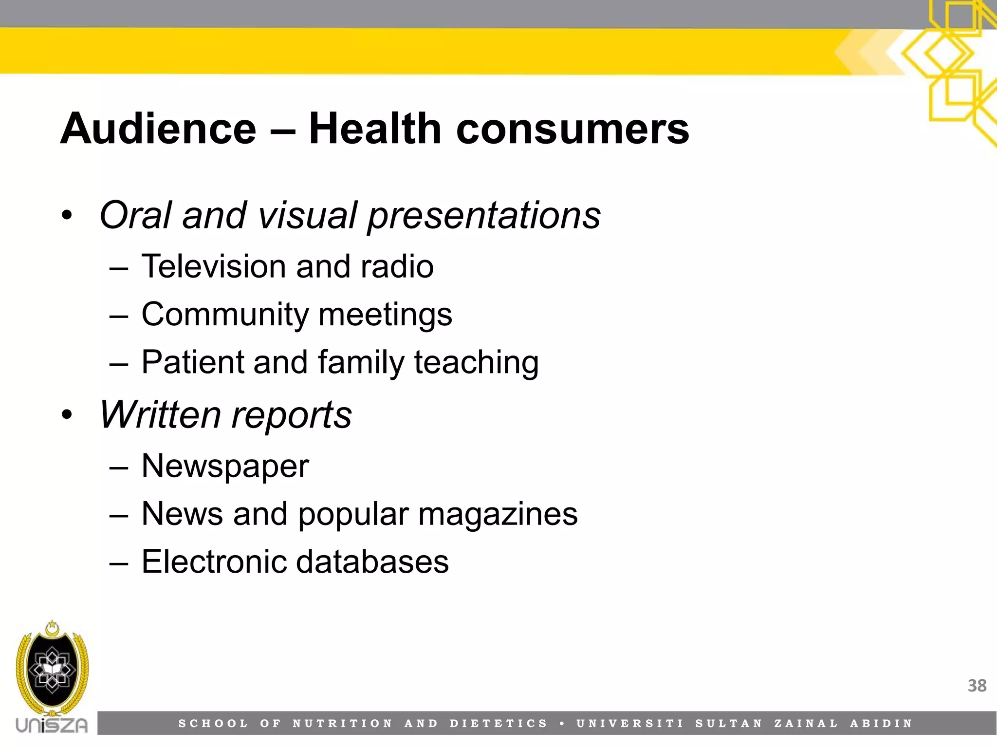 S C H O O L O F N U T R I T I O N A N D D I E T E T I C S • U N I V E R S I T I S U L T A N Z A I N A L A B I D I N
Audience – Health consumers
• Oral and visual presentations
– Television and radio
– Community meetings
– Patient and family teaching
• Written reports
– Newspaper
– News and popular magazines
– Electronic databases
38
 