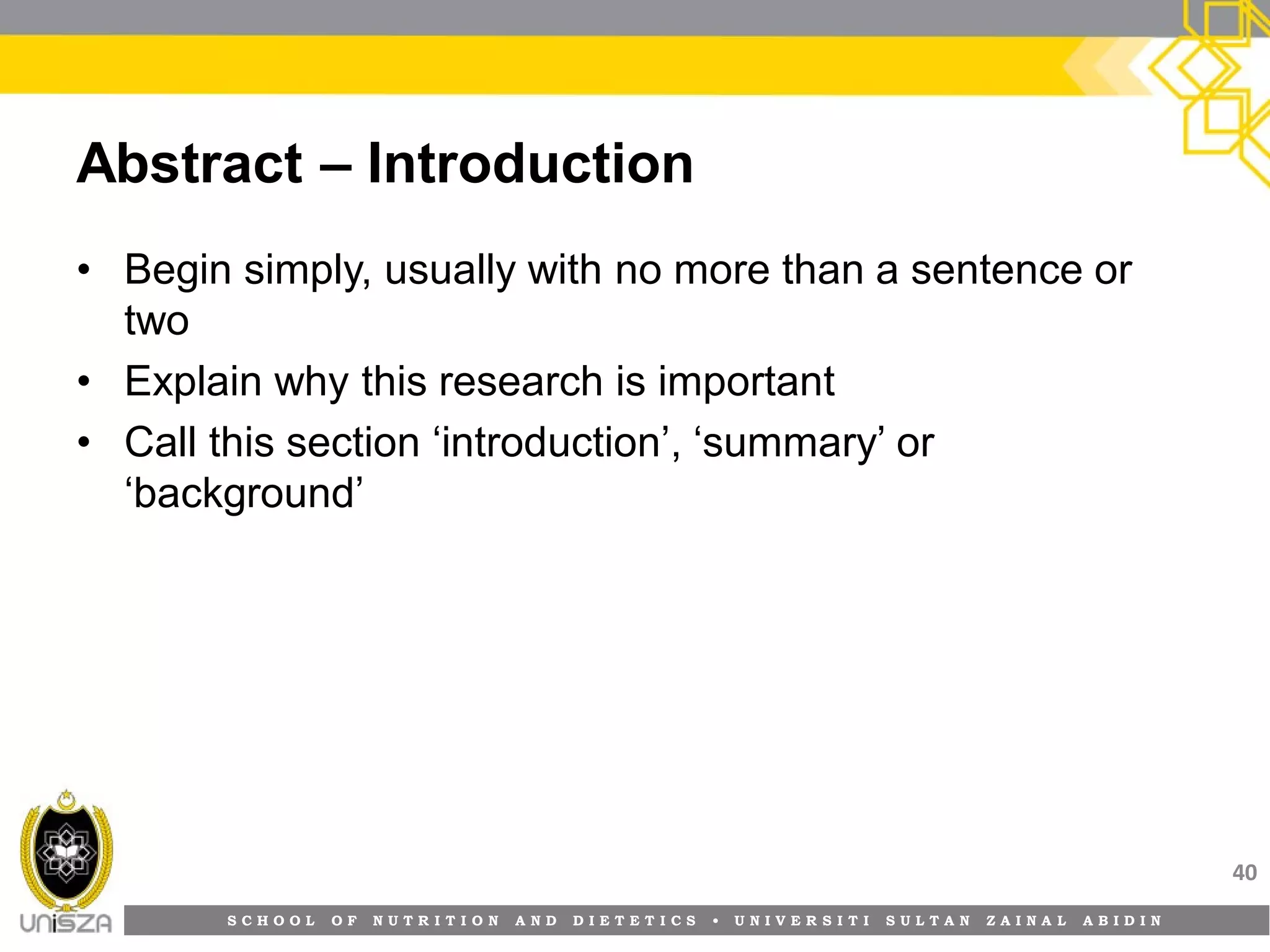 S C H O O L O F N U T R I T I O N A N D D I E T E T I C S • U N I V E R S I T I S U L T A N Z A I N A L A B I D I N
Abstract – Introduction
• Begin simply, usually with no more than a sentence or
two
• Explain why this research is important
• Call this section ‘introduction’, ‘summary’ or
‘background’
40
 