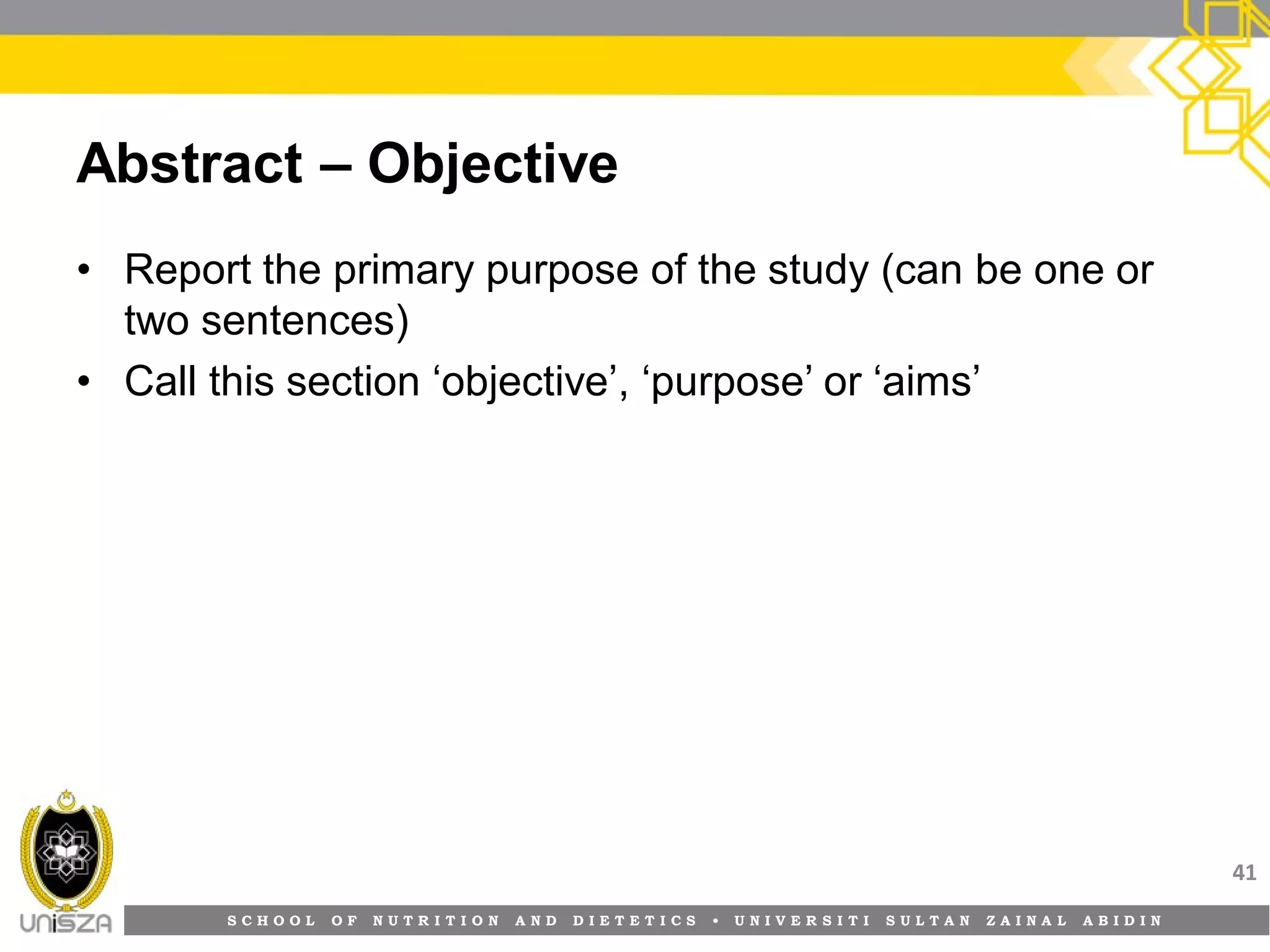 S C H O O L O F N U T R I T I O N A N D D I E T E T I C S • U N I V E R S I T I S U L T A N Z A I N A L A B I D I N
Abstract – Objective
• Report the primary purpose of the study (can be one or
two sentences)
• Call this section ‘objective’, ‘purpose’ or ‘aims’
41
 
