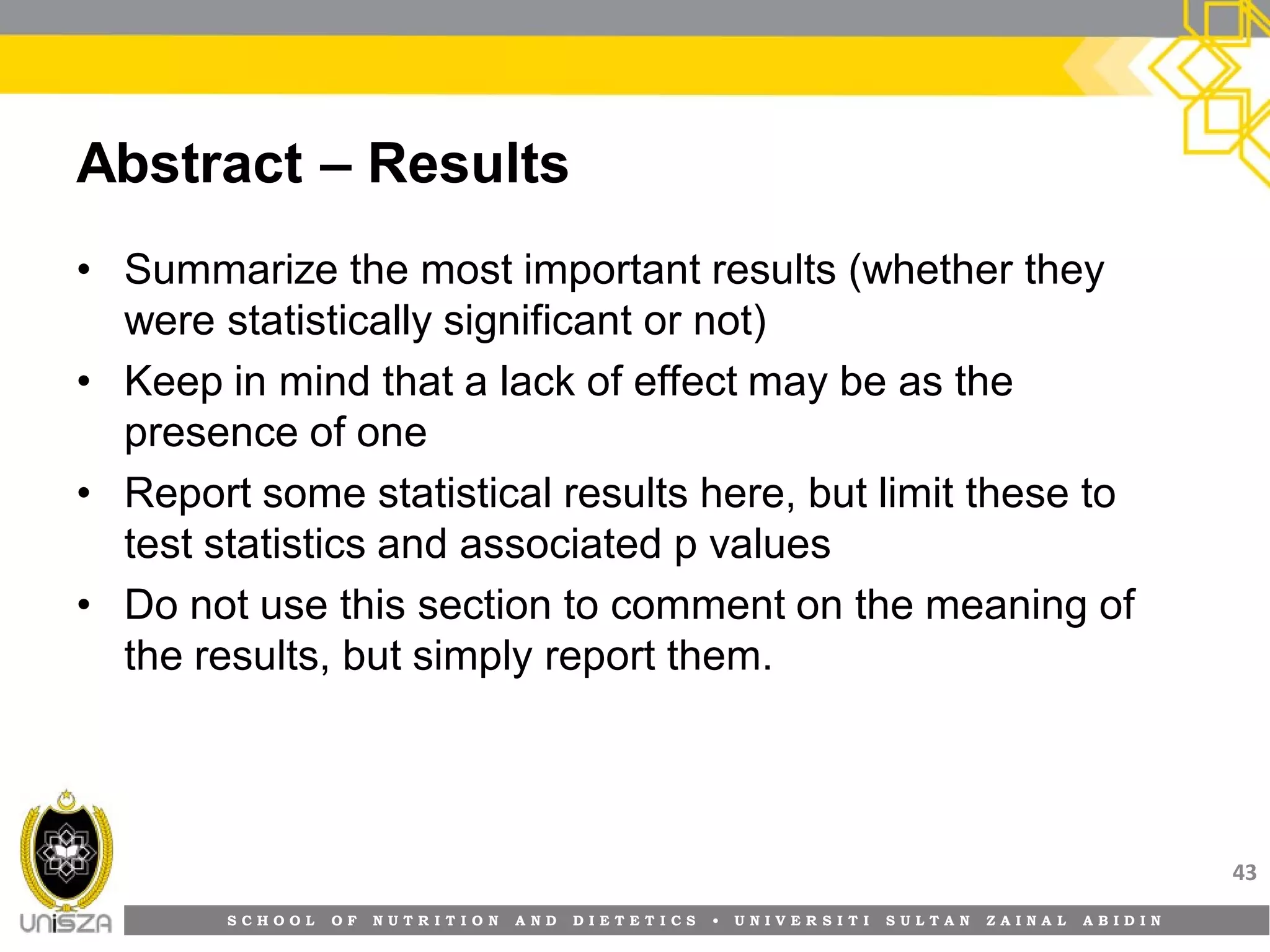 S C H O O L O F N U T R I T I O N A N D D I E T E T I C S • U N I V E R S I T I S U L T A N Z A I N A L A B I D I N
Abstract – Results
• Summarize the most important results (whether they
were statistically significant or not)
• Keep in mind that a lack of effect may be as the
presence of one
• Report some statistical results here, but limit these to
test statistics and associated p values
• Do not use this section to comment on the meaning of
the results, but simply report them.
43
 