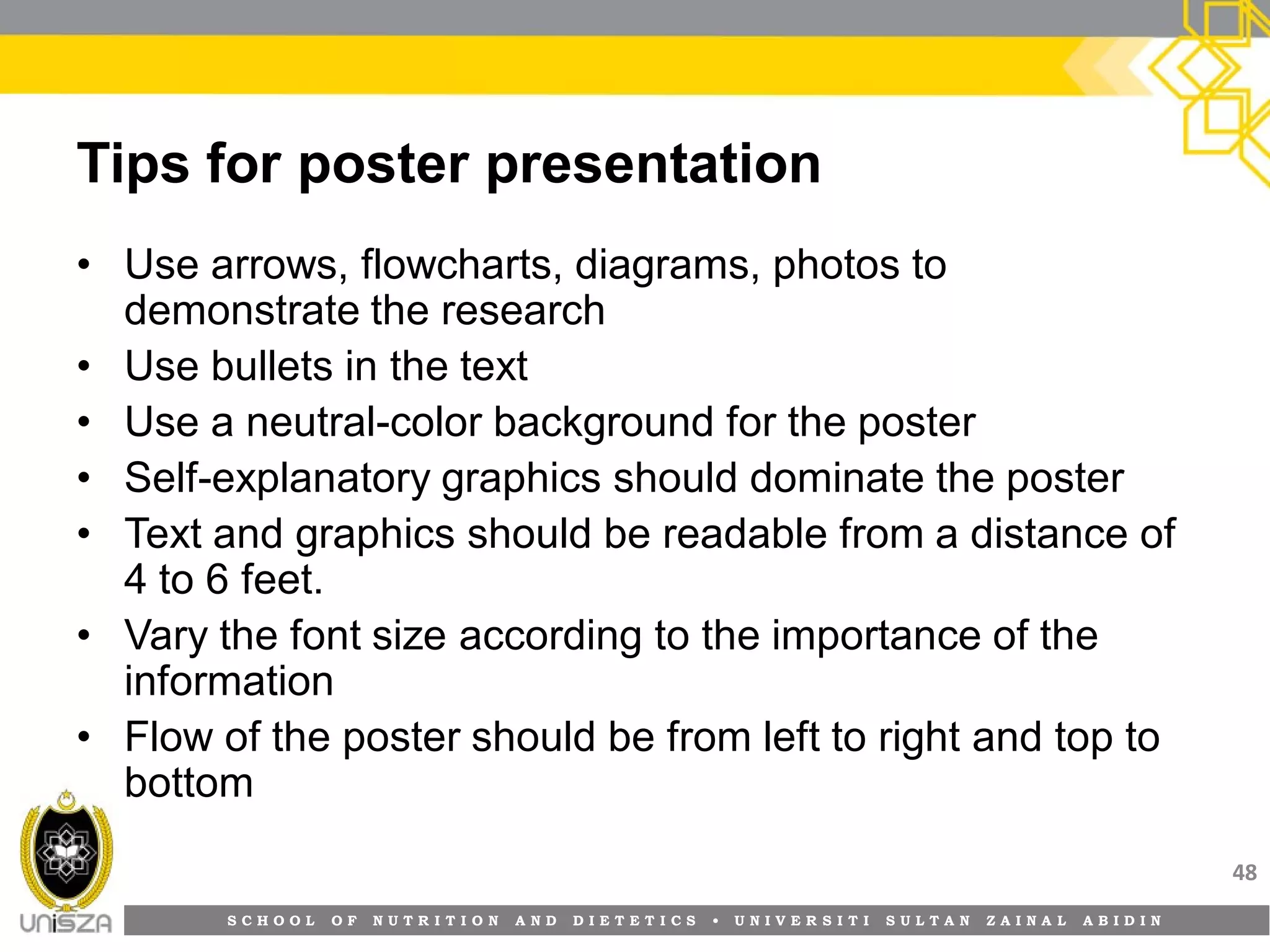 S C H O O L O F N U T R I T I O N A N D D I E T E T I C S • U N I V E R S I T I S U L T A N Z A I N A L A B I D I N
Tips for poster presentation
• Use arrows, flowcharts, diagrams, photos to
demonstrate the research
• Use bullets in the text
• Use a neutral-color background for the poster
• Self-explanatory graphics should dominate the poster
• Text and graphics should be readable from a distance of
4 to 6 feet.
• Vary the font size according to the importance of the
information
• Flow of the poster should be from left to right and top to
bottom
48
 