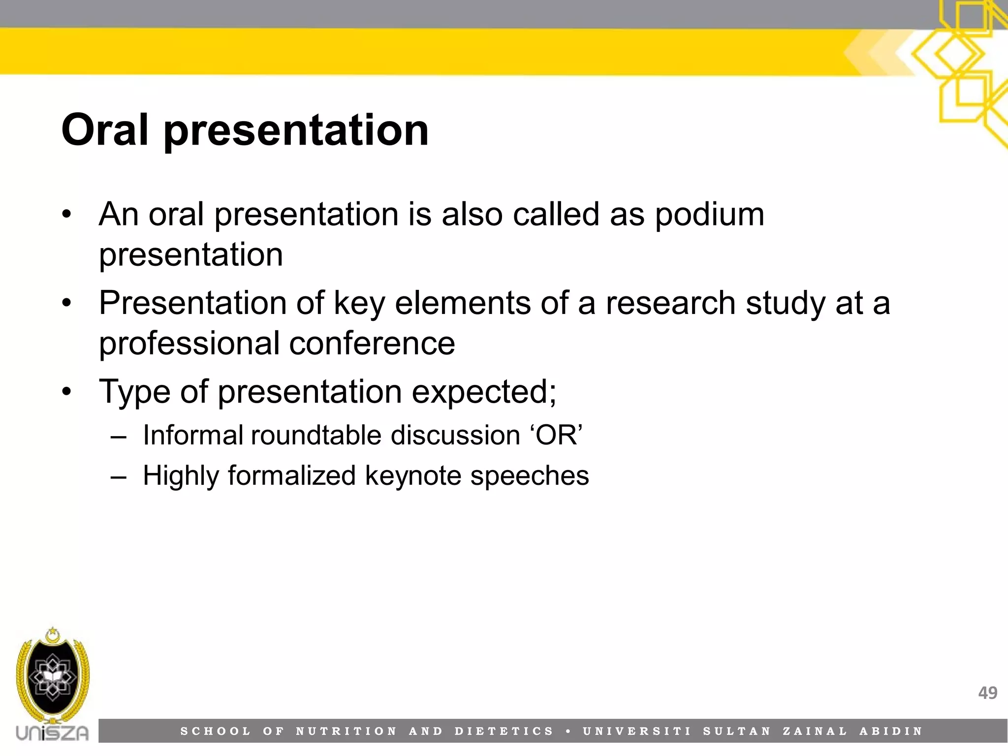 S C H O O L O F N U T R I T I O N A N D D I E T E T I C S • U N I V E R S I T I S U L T A N Z A I N A L A B I D I N
Oral presentation
• An oral presentation is also called as podium
presentation
• Presentation of key elements of a research study at a
professional conference
• Type of presentation expected;
– Informal roundtable discussion ‘OR’
– Highly formalized keynote speeches
49
 