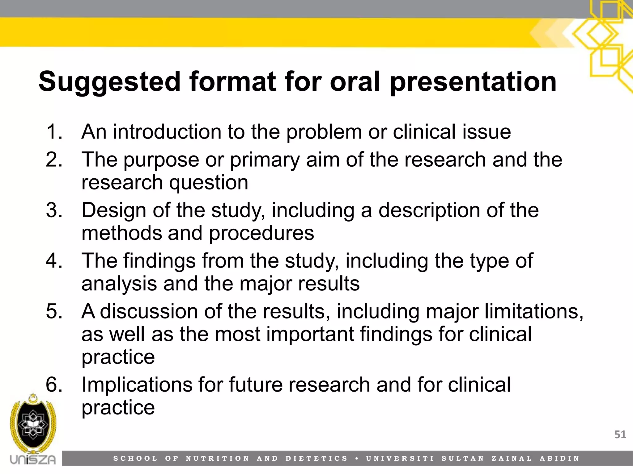 S C H O O L O F N U T R I T I O N A N D D I E T E T I C S • U N I V E R S I T I S U L T A N Z A I N A L A B I D I N
Suggested format for oral presentation
1. An introduction to the problem or clinical issue
2. The purpose or primary aim of the research and the
research question
3. Design of the study, including a description of the
methods and procedures
4. The findings from the study, including the type of
analysis and the major results
5. A discussion of the results, including major limitations,
as well as the most important findings for clinical
practice
6. Implications for future research and for clinical
practice
51
 