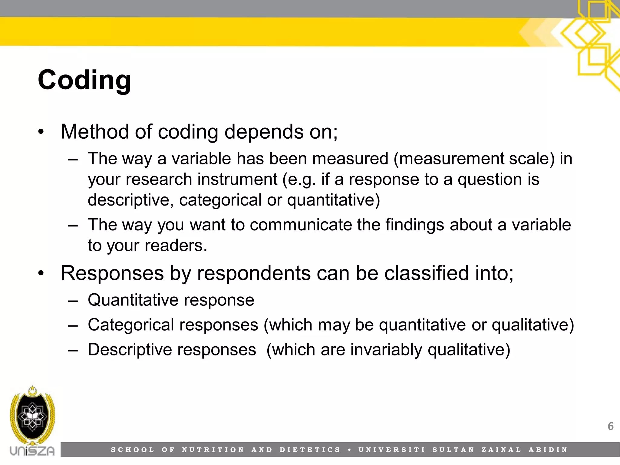 S C H O O L O F N U T R I T I O N A N D D I E T E T I C S • U N I V E R S I T I S U L T A N Z A I N A L A B I D I N
Coding
• Method of coding depends on;
– The way a variable has been measured (measurement scale) in
your research instrument (e.g. if a response to a question is
descriptive, categorical or quantitative)
– The way you want to communicate the findings about a variable
to your readers.
• Responses by respondents can be classified into;
– Quantitative response
– Categorical responses (which may be quantitative or qualitative)
– Descriptive responses (which are invariably qualitative)
6
 
