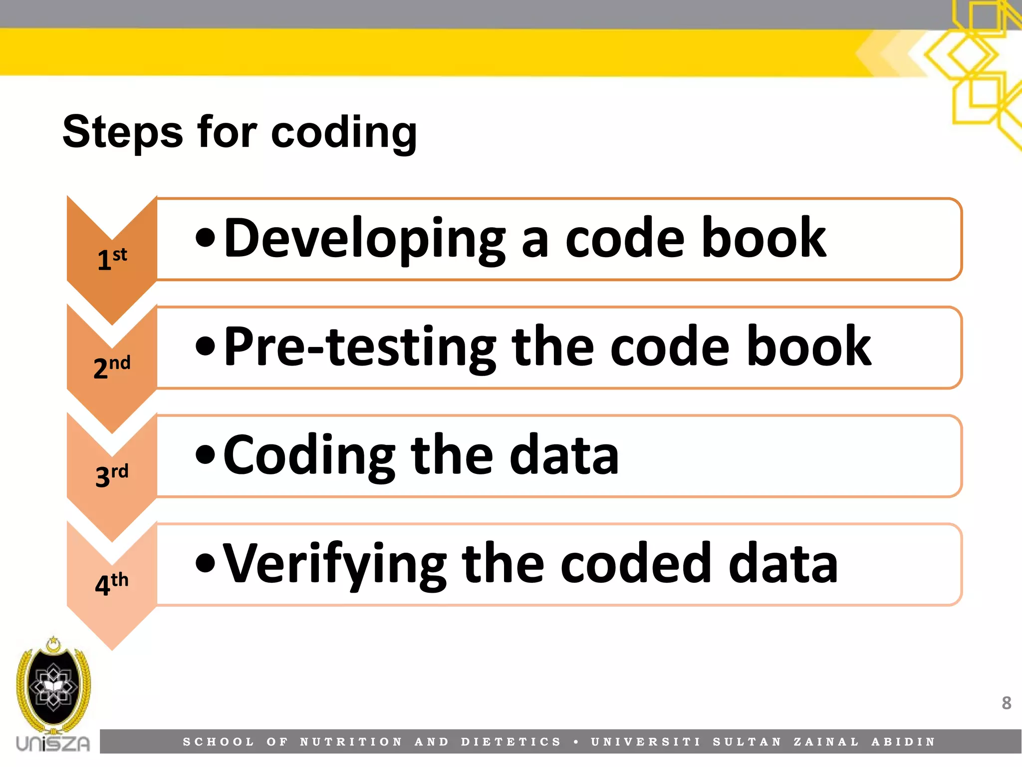 S C H O O L O F N U T R I T I O N A N D D I E T E T I C S • U N I V E R S I T I S U L T A N Z A I N A L A B I D I N
Steps for coding
8
11stst11stst ••Developing a code bookDeveloping a code book
22ndnd22ndnd ••PrePre--testing the code booktesting the code book
33rdrd33rdrd ••Coding the dataCoding the data
44thth44thth ••Verifying the coded dataVerifying the coded data
 