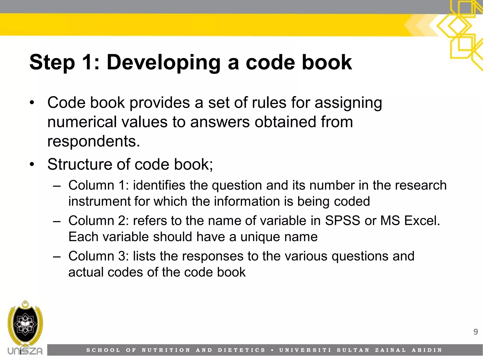 S C H O O L O F N U T R I T I O N A N D D I E T E T I C S • U N I V E R S I T I S U L T A N Z A I N A L A B I D I N
Step 1: Developing a code book
• Code book provides a set of rules for assigning
numerical values to answers obtained from
respondents.
• Structure of code book;
– Column 1: identifies the question and its number in the research
instrument for which the information is being coded
– Column 2: refers to the name of variable in SPSS or MS Excel.
Each variable should have a unique name
– Column 3: lists the responses to the various questions and
actual codes of the code book
9
 