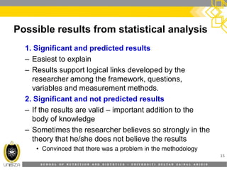 S C H O O L O F N U T R I T I O N A N D D I E T E T I C S • U N I V E R S I T I S U L T A N Z A I N A L A B I D I N
Possible results from statistical analysis
1. Significant and predicted results
– Easiest to explain
– Results support logical links developed by the
researcher among the framework, questions,
variables and measurement methods.
2. Significant and not predicted results
– If the results are valid – important addition to the
body of knowledge
– Sometimes the researcher believes so strongly in the
theory that he/she does not believe the results
• Convinced that there was a problem in the methodology
15
 