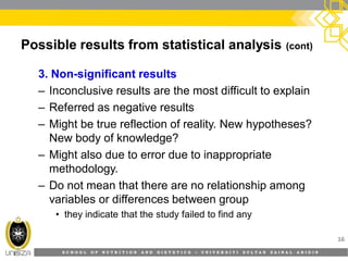 S C H O O L O F N U T R I T I O N A N D D I E T E T I C S • U N I V E R S I T I S U L T A N Z A I N A L A B I D I N
Possible results from statistical analysis (cont)
3. Non-significant results
– Inconclusive results are the most difficult to explain
– Referred as negative results
– Might be true reflection of reality. New hypotheses?
New body of knowledge?
– Might also due to error due to inappropriate
methodology.
– Do not mean that there are no relationship among
variables or differences between group
• they indicate that the study failed to find any
16
 