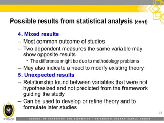 S C H O O L O F N U T R I T I O N A N D D I E T E T I C S • U N I V E R S I T I S U L T A N Z A I N A L A B I D I N
Possible results from statistical analysis (cont)
4. Mixed results
– Most common outcome of studies
– Two dependent measures the same variable may
show opposite results
• The difference might be due to methodology problems
– May also indicate a need to modify existing theory
5. Unexpected results
– Relationship found between variables that were not
hypothesized and not predicted from the framework
guiding the study
– Can be used to develop or refine theory and to
formulate later studies
17
 
