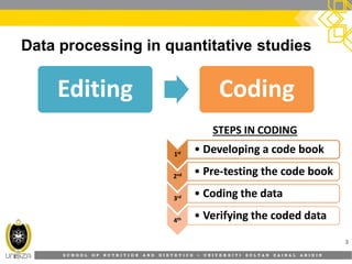 S C H O O L O F N U T R I T I O N A N D D I E T E T I C S • U N I V E R S I T I S U L T A N Z A I N A L A B I D I N
Data processing in quantitative studies
3
EditingEditing CodingCoding
11stst11stst •• Developing a code bookDeveloping a code book
22ndnd22ndnd •• PrePre--testing the code booktesting the code book
33rdrd33rdrd •• Coding the dataCoding the data
44thth44thth •• Verifying the coded dataVerifying the coded data
STEPS IN CODING
 