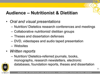 S C H O O L O F N U T R I T I O N A N D D I E T E T I C S • U N I V E R S I T I S U L T A N Z A I N A L A B I D I N
Audience – Nutritionist & Dietitian
• Oral and visual presentations
– Nutrition/ Dietetics research conferences and meetings
– Collaborative nutritionist/ dietitian groups
– Theses and dissertation defenses
– DVD, videotapes and audio taped presentation
– Websites
• Written reports
– Nutrition/ Dietetics-referred journals, books,
monographs, research newsletters, electronic
databases, foundation reports, theses and dissertation
35
 