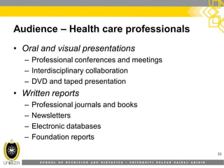 S C H O O L O F N U T R I T I O N A N D D I E T E T I C S • U N I V E R S I T I S U L T A N Z A I N A L A B I D I N
Audience – Health care professionals
• Oral and visual presentations
– Professional conferences and meetings
– Interdisciplinary collaboration
– DVD and taped presentation
• Written reports
– Professional journals and books
– Newsletters
– Electronic databases
– Foundation reports
36
 