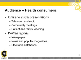 S C H O O L O F N U T R I T I O N A N D D I E T E T I C S • U N I V E R S I T I S U L T A N Z A I N A L A B I D I N
Audience – Health consumers
• Oral and visual presentations
– Television and radio
– Community meetings
– Patient and family teaching
• Written reports
– Newspaper
– News and popular magazines
– Electronic databases
38
 