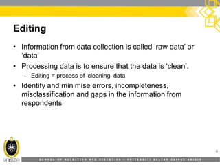 S C H O O L O F N U T R I T I O N A N D D I E T E T I C S • U N I V E R S I T I S U L T A N Z A I N A L A B I D I N
Editing
• Information from data collection is called ‘raw data’ or
‘data’
• Processing data is to ensure that the data is ‘clean’.
– Editing = process of ‘cleaning’ data
• Identify and minimise errors, incompleteness,
misclassification and gaps in the information from
respondents
4
 