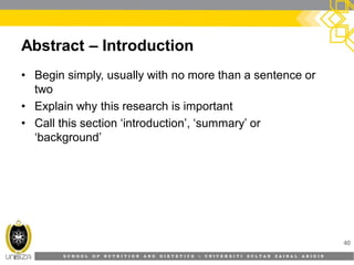 S C H O O L O F N U T R I T I O N A N D D I E T E T I C S • U N I V E R S I T I S U L T A N Z A I N A L A B I D I N
Abstract – Introduction
• Begin simply, usually with no more than a sentence or
two
• Explain why this research is important
• Call this section ‘introduction’, ‘summary’ or
‘background’
40
 