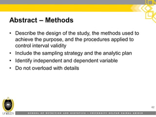S C H O O L O F N U T R I T I O N A N D D I E T E T I C S • U N I V E R S I T I S U L T A N Z A I N A L A B I D I N
Abstract – Methods
• Describe the design of the study, the methods used to
achieve the purpose, and the procedures applied to
control interval validity
• Include the sampling strategy and the analytic plan
• Identify independent and dependent variable
• Do not overload with details
42
 