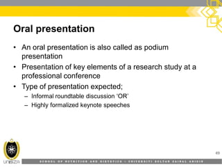 S C H O O L O F N U T R I T I O N A N D D I E T E T I C S • U N I V E R S I T I S U L T A N Z A I N A L A B I D I N
Oral presentation
• An oral presentation is also called as podium
presentation
• Presentation of key elements of a research study at a
professional conference
• Type of presentation expected;
– Informal roundtable discussion ‘OR’
– Highly formalized keynote speeches
49
 