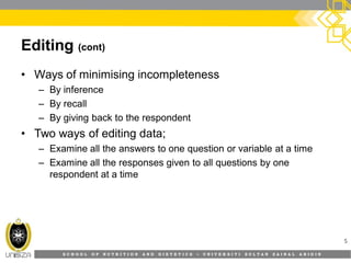S C H O O L O F N U T R I T I O N A N D D I E T E T I C S • U N I V E R S I T I S U L T A N Z A I N A L A B I D I N
Editing (cont)
• Ways of minimising incompleteness
– By inference
– By recall
– By giving back to the respondent
• Two ways of editing data;
– Examine all the answers to one question or variable at a time
– Examine all the responses given to all questions by one
respondent at a time
5
 