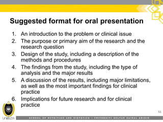 S C H O O L O F N U T R I T I O N A N D D I E T E T I C S • U N I V E R S I T I S U L T A N Z A I N A L A B I D I N
Suggested format for oral presentation
1. An introduction to the problem or clinical issue
2. The purpose or primary aim of the research and the
research question
3. Design of the study, including a description of the
methods and procedures
4. The findings from the study, including the type of
analysis and the major results
5. A discussion of the results, including major limitations,
as well as the most important findings for clinical
practice
6. Implications for future research and for clinical
practice
51
 