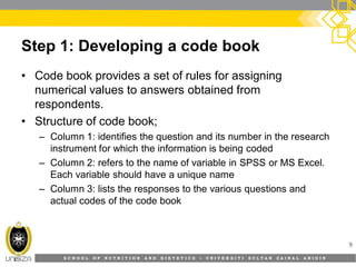 S C H O O L O F N U T R I T I O N A N D D I E T E T I C S • U N I V E R S I T I S U L T A N Z A I N A L A B I D I N
Step 1: Developing a code book
• Code book provides a set of rules for assigning
numerical values to answers obtained from
respondents.
• Structure of code book;
– Column 1: identifies the question and its number in the research
instrument for which the information is being coded
– Column 2: refers to the name of variable in SPSS or MS Excel.
Each variable should have a unique name
– Column 3: lists the responses to the various questions and
actual codes of the code book
9
 