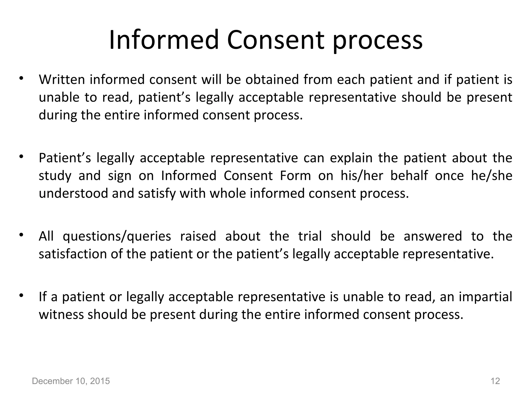 Informed Consent process
• Written informed consent will be obtained from each patient and if patient is
unable to read, patient’s legally acceptable representative should be present
during the entire informed consent process.
• Patient’s legally acceptable representative can explain the patient about the
study and sign on Informed Consent Form on his/her behalf once he/she
understood and satisfy with whole informed consent process.
• All questions/queries raised about the trial should be answered to the
satisfaction of the patient or the patient’s legally acceptable representative.
• If a patient or legally acceptable representative is unable to read, an impartial
witness should be present during the entire informed consent process.
December 10, 2015 12
 