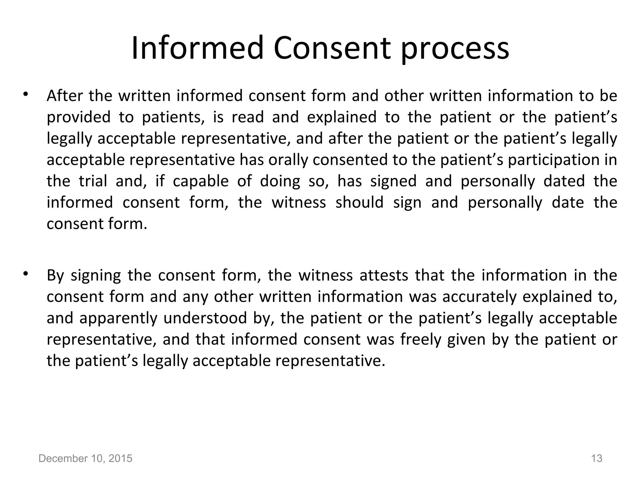 Informed Consent process
• After the written informed consent form and other written information to be
provided to patients, is read and explained to the patient or the patient’s
legally acceptable representative, and after the patient or the patient’s legally
acceptable representative has orally consented to the patient’s participation in
the trial and, if capable of doing so, has signed and personally dated the
informed consent form, the witness should sign and personally date the
consent form.
• By signing the consent form, the witness attests that the information in the
consent form and any other written information was accurately explained to,
and apparently understood by, the patient or the patient’s legally acceptable
representative, and that informed consent was freely given by the patient or
the patient’s legally acceptable representative.
December 10, 2015 13
 