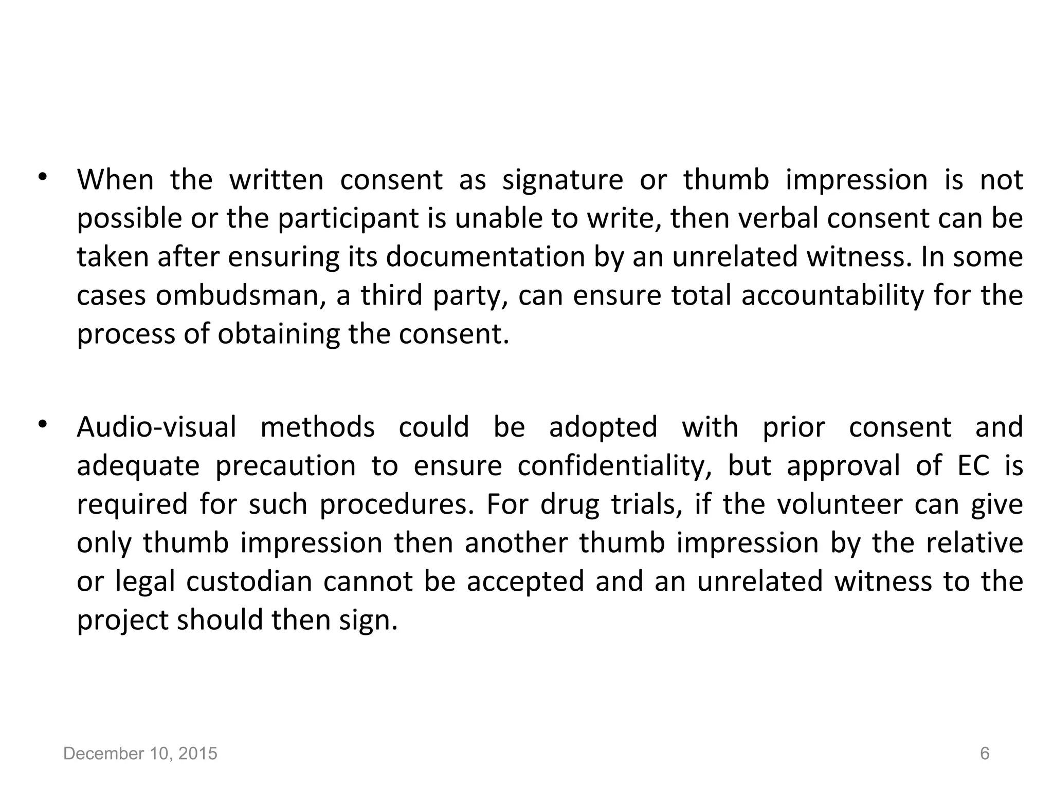 Count….
• When the written consent as signature or thumb impression is not
possible or the participant is unable to write, then verbal consent can be
taken after ensuring its documentation by an unrelated witness. In some
cases ombudsman, a third party, can ensure total accountability for the
process of obtaining the consent.
• Audio-visual methods could be adopted with prior consent and
adequate precaution to ensure confidentiality, but approval of EC is
required for such procedures. For drug trials, if the volunteer can give
only thumb impression then another thumb impression by the relative
or legal custodian cannot be accepted and an unrelated witness to the
project should then sign.
December 10, 2015 6
 