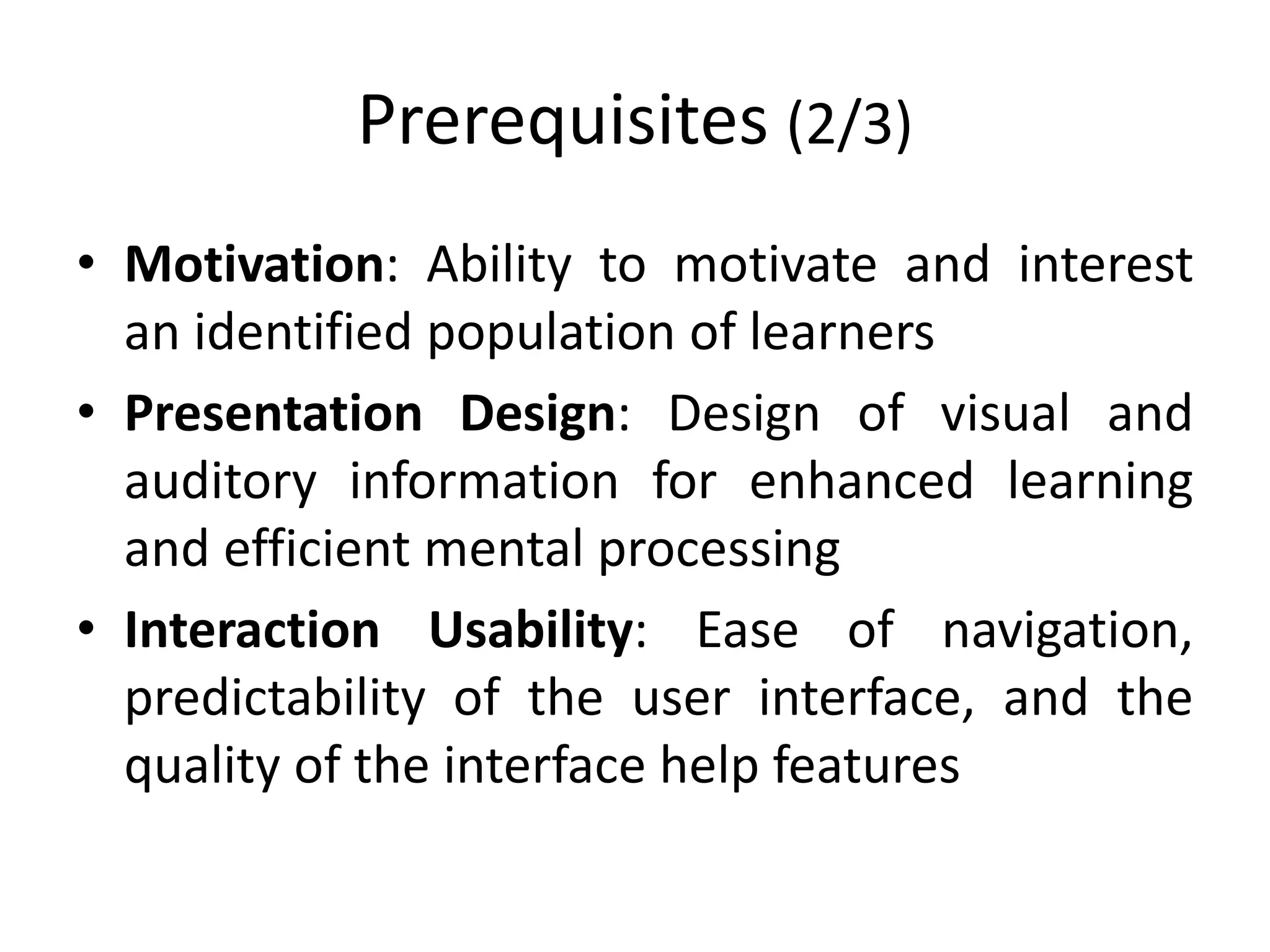Prerequisites (2/3)
• Motivation: Ability to motivate and interest
an identified population of learners
• Presentation Design: Design of visual and
auditory information for enhanced learning
and efficient mental processing
• Interaction Usability: Ease of navigation,
predictability of the user interface, and the
quality of the interface help features
 