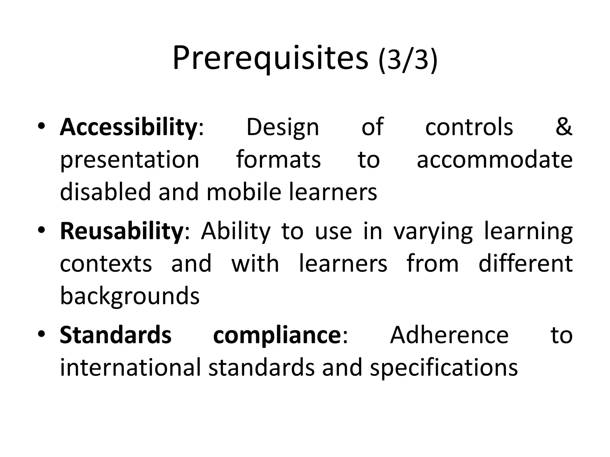 Prerequisites (3/3)
• Accessibility: Design of controls &
presentation formats to accommodate
disabled and mobile learners
• Reusability: Ability to use in varying learning
contexts and with learners from different
backgrounds
• Standards compliance: Adherence to
international standards and specifications
 