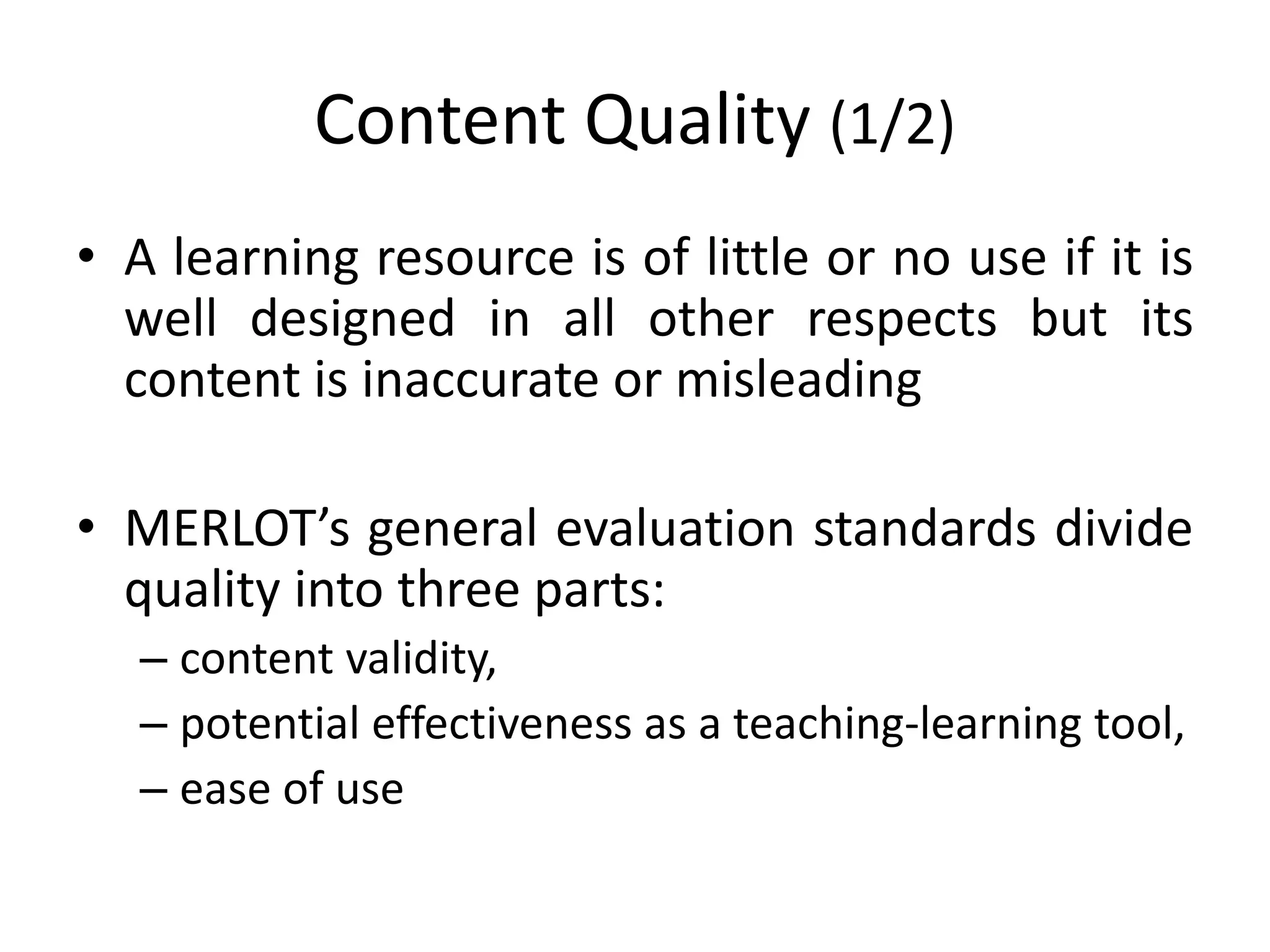 Content Quality (1/2)
• A learning resource is of little or no use if it is
well designed in all other respects but its
content is inaccurate or misleading
• MERLOT’s general evaluation standards divide
quality into three parts:
– content validity,
– potential effectiveness as a teaching-learning tool,
– ease of use
 