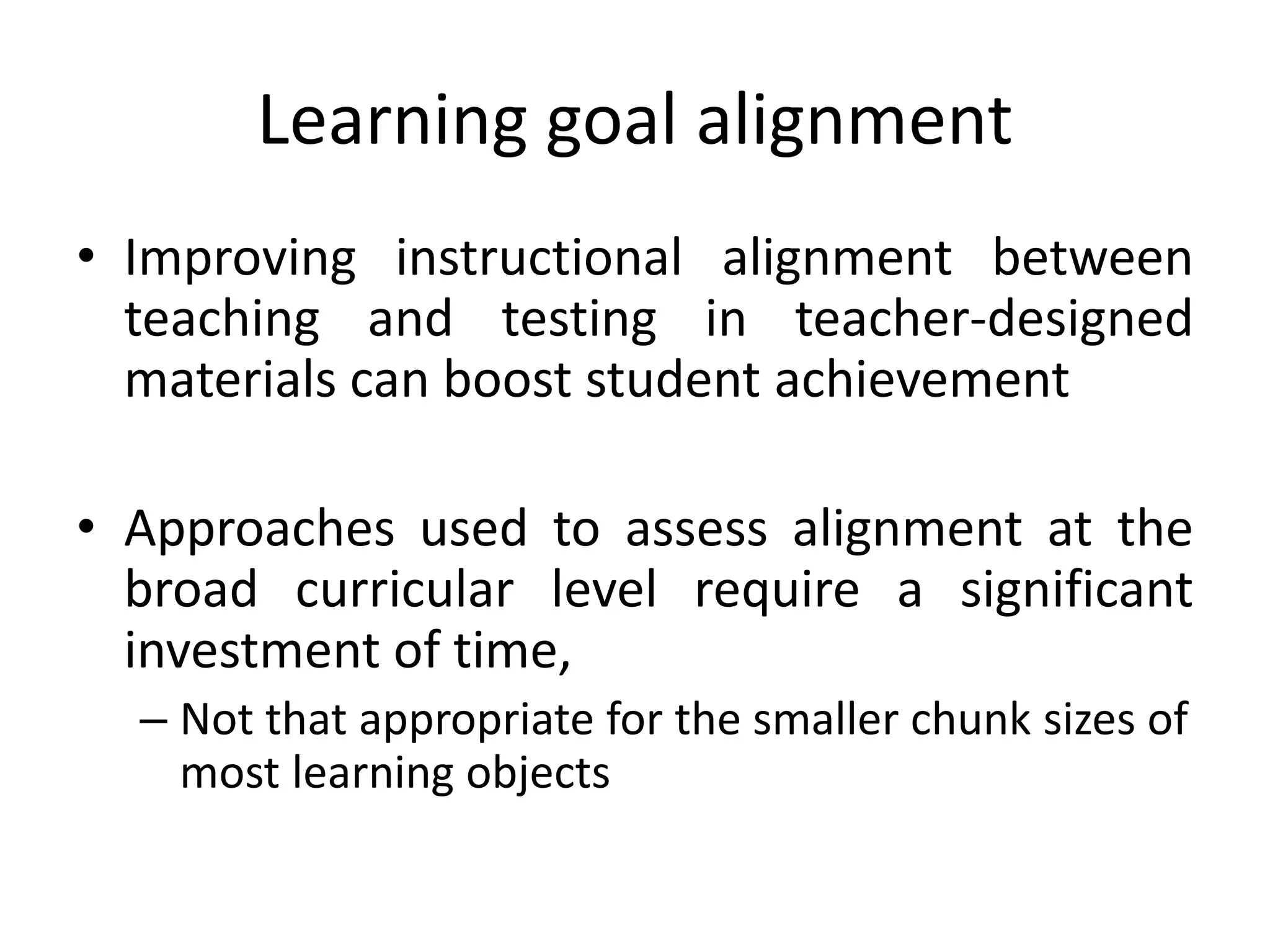 Learning goal alignment
• Improving instructional alignment between
teaching and testing in teacher-designed
materials can boost student achievement
• Approaches used to assess alignment at the
broad curricular level require a significant
investment of time,
– Not that appropriate for the smaller chunk sizes of
most learning objects
 