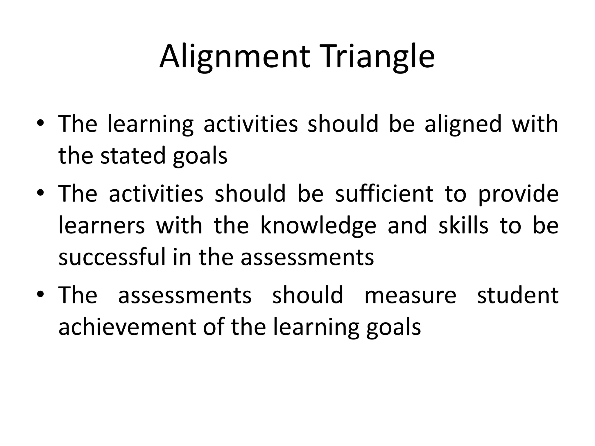 Alignment Triangle
• The learning activities should be aligned with
the stated goals
• The activities should be sufficient to provide
learners with the knowledge and skills to be
successful in the assessments
• The assessments should measure student
achievement of the learning goals
 