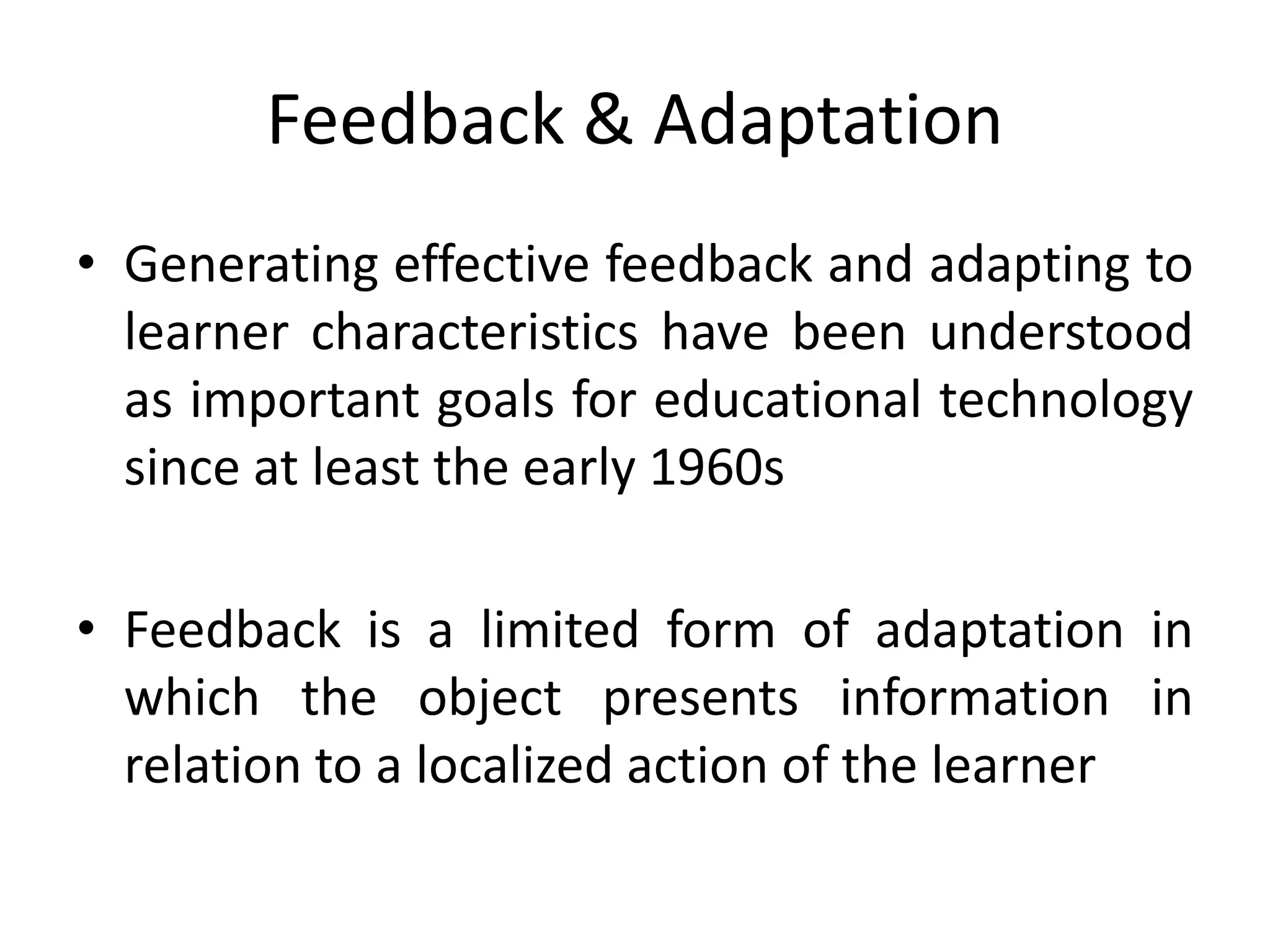 Feedback & Adaptation
• Generating effective feedback and adapting to
learner characteristics have been understood
as important goals for educational technology
since at least the early 1960s
• Feedback is a limited form of adaptation in
which the object presents information in
relation to a localized action of the learner
 