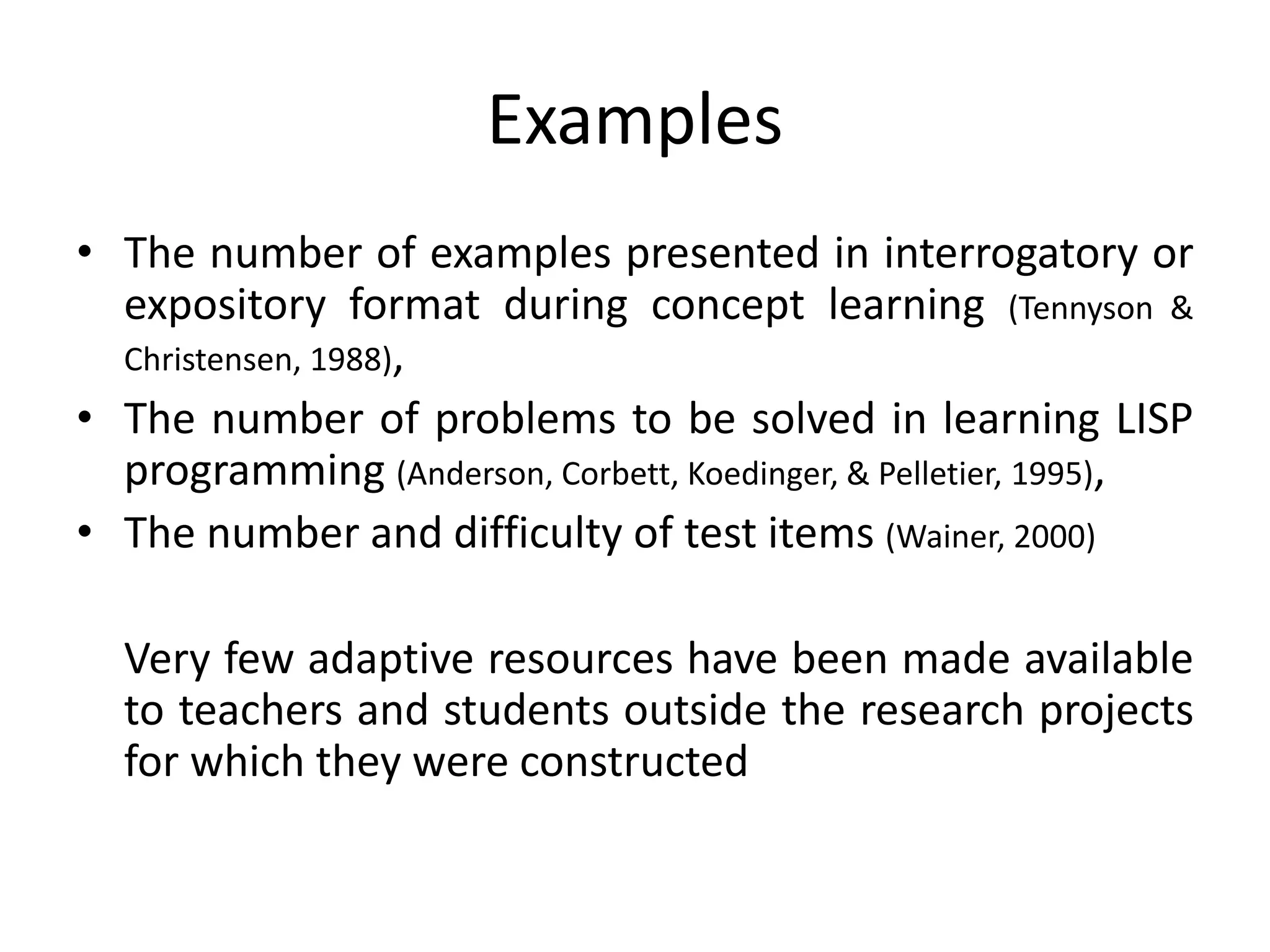Examples
• The number of examples presented in interrogatory or
expository format during concept learning (Tennyson &
Christensen, 1988),
• The number of problems to be solved in learning LISP
programming (Anderson, Corbett, Koedinger, & Pelletier, 1995),
• The number and difficulty of test items (Wainer, 2000)
Very few adaptive resources have been made available
to teachers and students outside the research projects
for which they were constructed
 