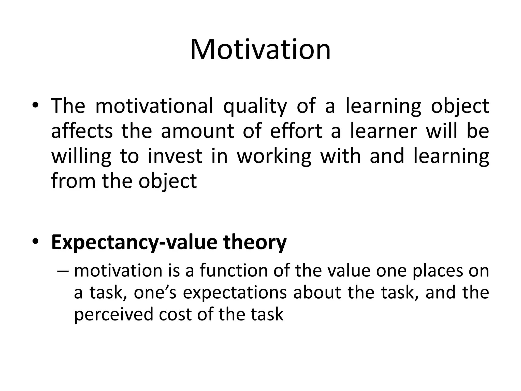 Motivation
• The motivational quality of a learning object
affects the amount of effort a learner will be
willing to invest in working with and learning
from the object
• Expectancy-value theory
– motivation is a function of the value one places on
a task, one’s expectations about the task, and the
perceived cost of the task
 