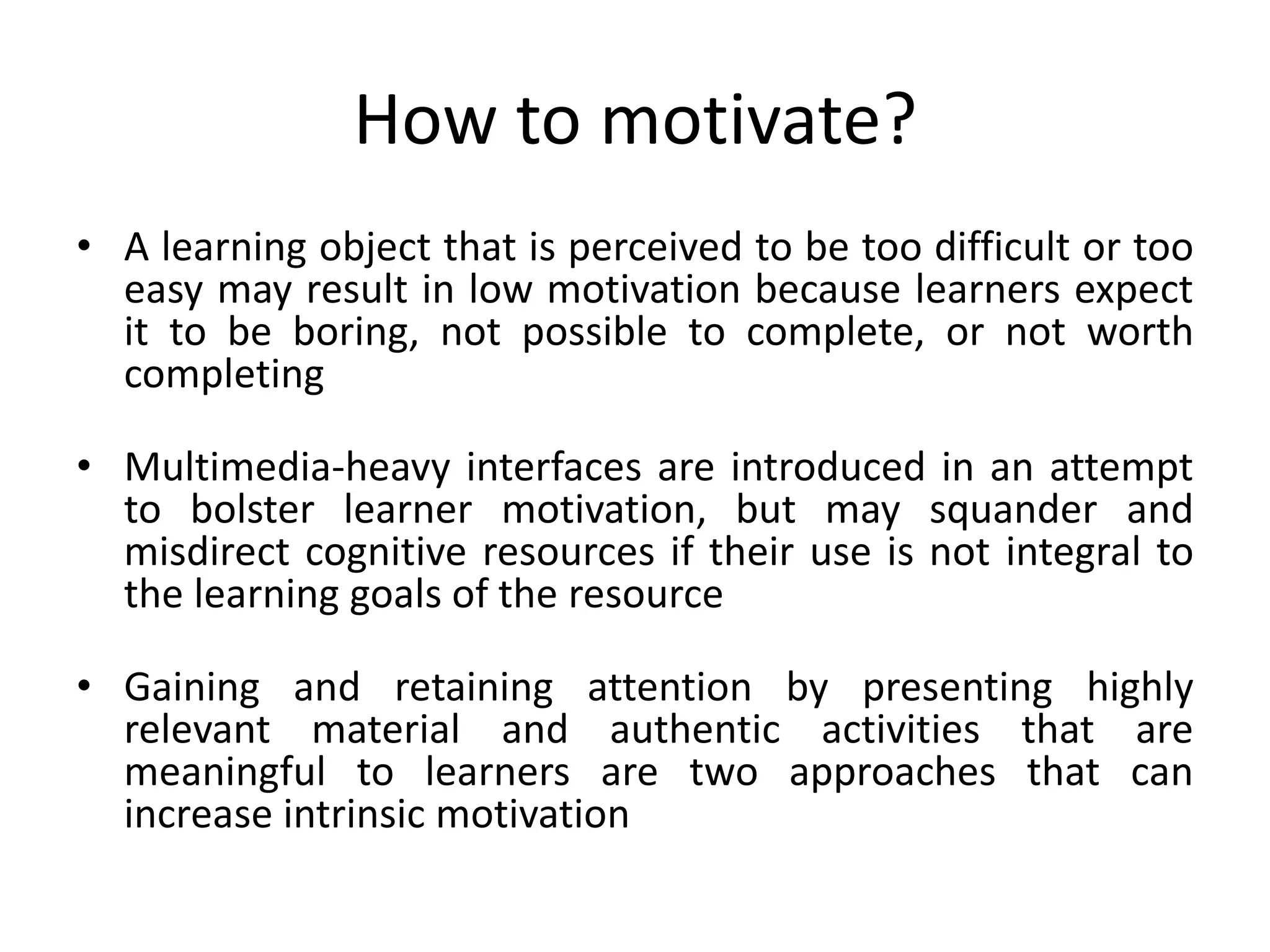 How to motivate?
• A learning object that is perceived to be too difficult or too
easy may result in low motivation because learners expect
it to be boring, not possible to complete, or not worth
completing
• Multimedia-heavy interfaces are introduced in an attempt
to bolster learner motivation, but may squander and
misdirect cognitive resources if their use is not integral to
the learning goals of the resource
• Gaining and retaining attention by presenting highly
relevant material and authentic activities that are
meaningful to learners are two approaches that can
increase intrinsic motivation
 