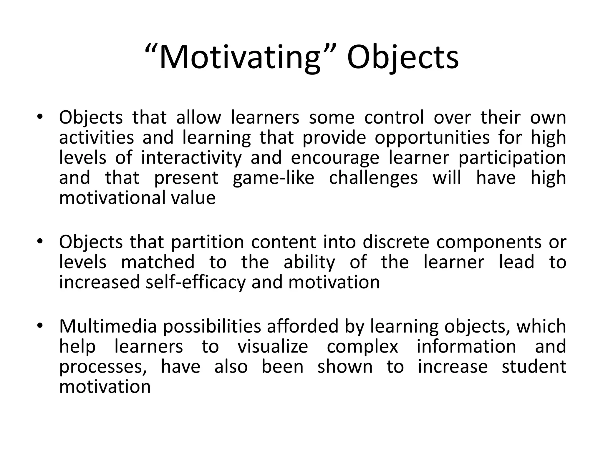 “Motivating” Objects
• Objects that allow learners some control over their own
activities and learning that provide opportunities for high
levels of interactivity and encourage learner participation
and that present game-like challenges will have high
motivational value
• Objects that partition content into discrete components or
levels matched to the ability of the learner lead to
increased self-efficacy and motivation
• Multimedia possibilities afforded by learning objects, which
help learners to visualize complex information and
processes, have also been shown to increase student
motivation
 